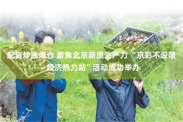 配资炒股爆仓 聚焦北京新质生产力 “京彩不设限·经济热力站”活动成功举办