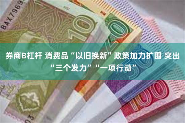 券商B杠杆 消费品“以旧换新”政策加力扩围 突出“三个发力”“一项行动”