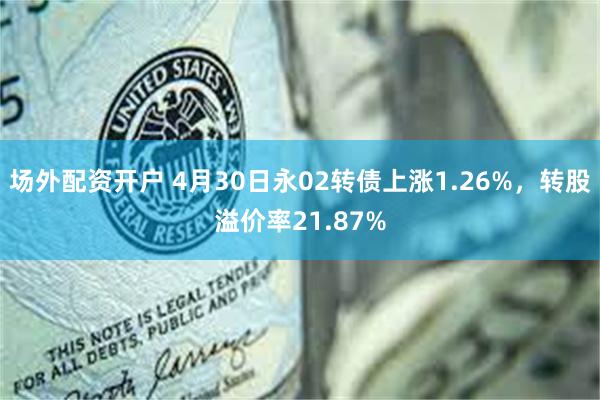 场外配资开户 4月30日永02转债上涨1.26%，转股溢价率21.87%