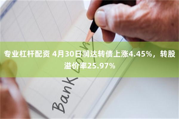 专业杠杆配资 4月30日润达转债上涨4.45%，转股溢价率25.97%
