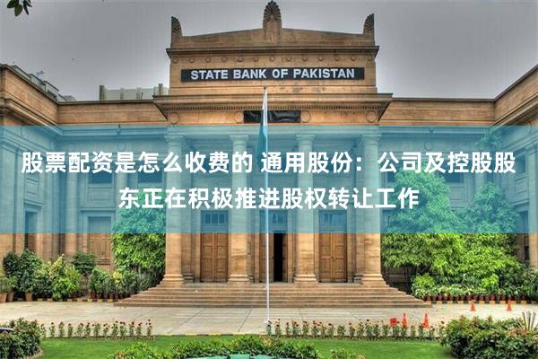 股票配资是怎么收费的 通用股份：公司及控股股东正在积极推进股权转让工作