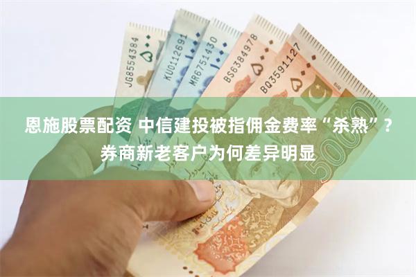 恩施股票配资 中信建投被指佣金费率“杀熟”？券商新老客户为何差异明显
