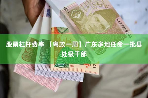 股票杠杆费率 【粤政一周】广东多地任命一批县处级干部