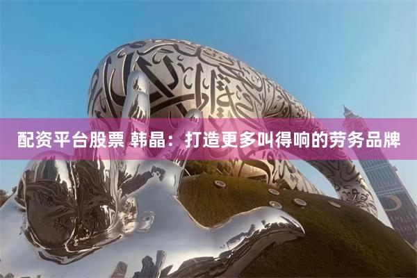配资平台股票 韩晶：打造更多叫得响的劳务品牌
