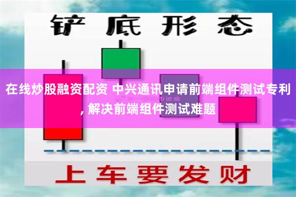 在线炒股融资配资 中兴通讯申请前端组件测试专利, 解决前端组件测试难题