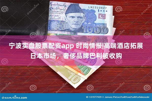 宁波实盘股票配资app 时尚情报|高端酒店拓展日本市场，奢侈品牌巴利被收购