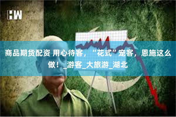 商品期货配资 用心待客，“花式”宠客，恩施这么做！_游客_大旅游_湖北