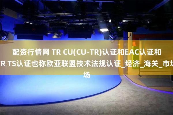 配资行情网 TR CU(CU-TR)认证和EAC认证和TR TS认证也称欧亚联盟技术法规认证_经济_海关_市场