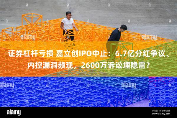 证券杠杆亏损 嘉立创IPO中止：6.7亿分红争议、内控漏洞频现，2600万诉讼埋隐雷？