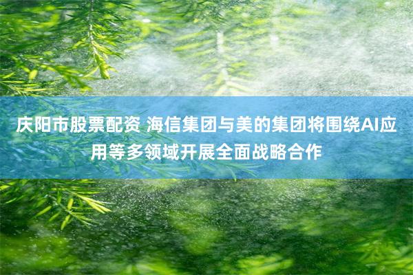 庆阳市股票配资 海信集团与美的集团将围绕AI应用等多领域开展全面战略合作