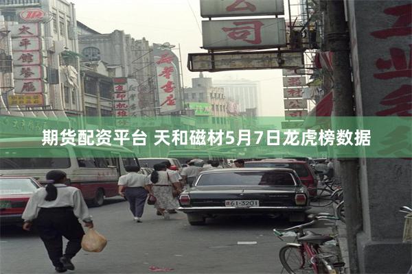 期货配资平台 天和磁材5月7日龙虎榜数据