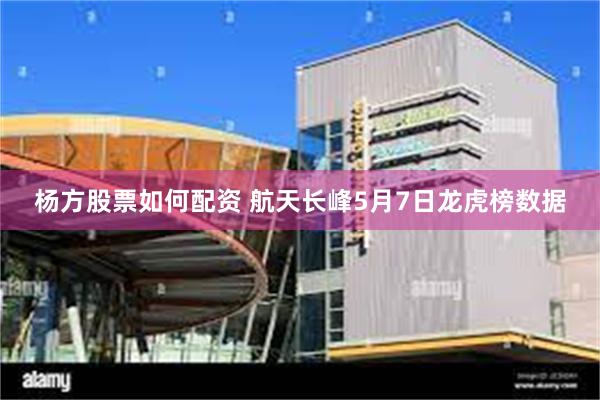 杨方股票如何配资 航天长峰5月7日龙虎榜数据