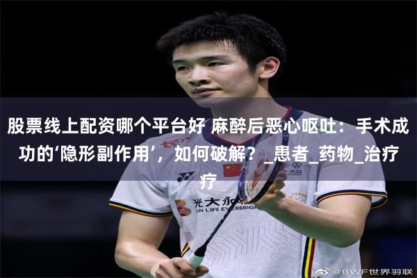股票线上配资哪个平台好 麻醉后恶心呕吐：手术成功的‘隐形副作用’，如何破解？_患者_药物_治疗