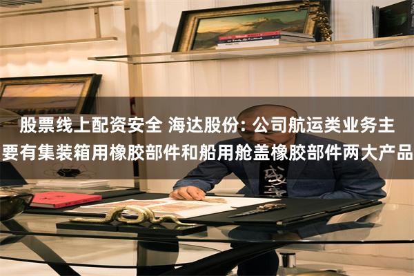 股票线上配资安全 海达股份: 公司航运类业务主要有集装箱用橡胶部件和船用舱盖橡胶部件两大产品