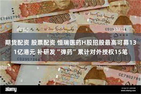 期货配资 股票配资 恒瑞医药H股招股最高可募131亿港元 补研发“弹药”累计对外授权15笔