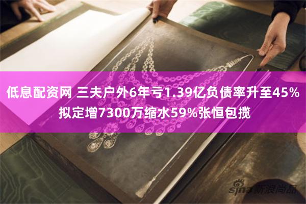 低息配资网 三夫户外6年亏1.39亿负债率升至45% 拟定增7300万缩水59%张恒包揽