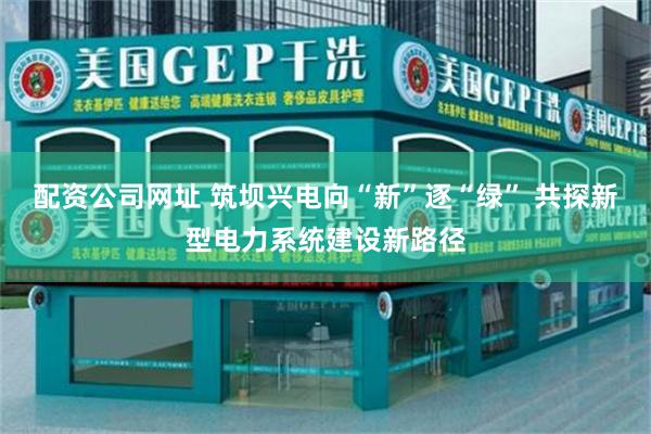 配资公司网址 筑坝兴电向“新”逐“绿” 共探新型电力系统建设新路径