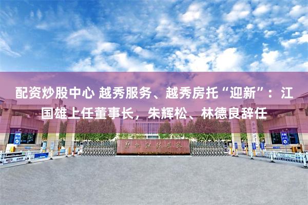 配资炒股中心 越秀服务、越秀房托“迎新”：江国雄上任董事长，朱辉松、林德良辞任