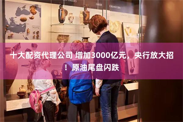 十大配资代理公司 增加3000亿元，央行放大招！原油尾盘闪跌