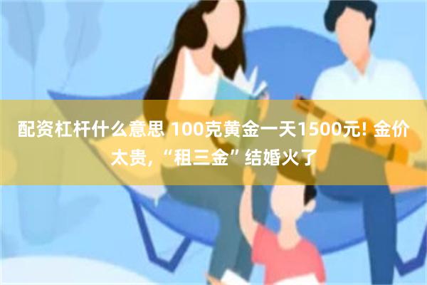配资杠杆什么意思 100克黄金一天1500元! 金价太贵, “租三金”结婚火了