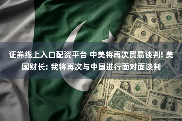 证券线上入口配资平台 中美将再次贸易谈判! 美国财长: 我将再次与中国进行面对面谈判