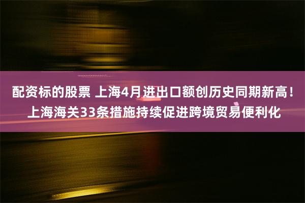 配资标的股票 上海4月进出口额创历史同期新高！ 上海海关33条措施持续促进跨境贸易便利化