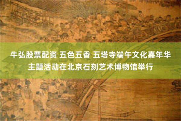 牛弘股票配资 五色五香 五塔寺端午文化嘉年华主题活动在北京石刻艺术博物馆举行