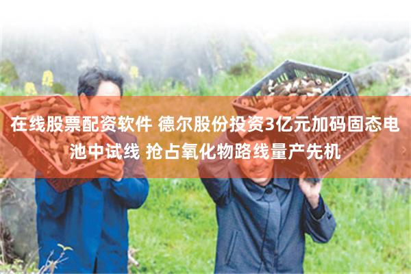在线股票配资软件 德尔股份投资3亿元加码固态电池中试线 抢占氧化物路线量产先机
