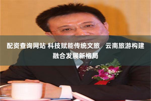 配资查询网站 科技赋能传统文旅   云南旅游构建融合发展新格局