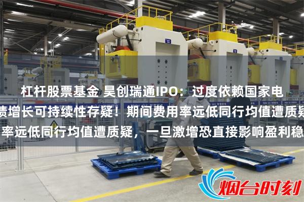 杠杆股票基金 昊创瑞通IPO：过度依赖国家电网，区域联合采购下业绩增长可持续性存疑！期间费用率远低同行均值遭质疑，一旦激增恐直接影响盈利稳定性