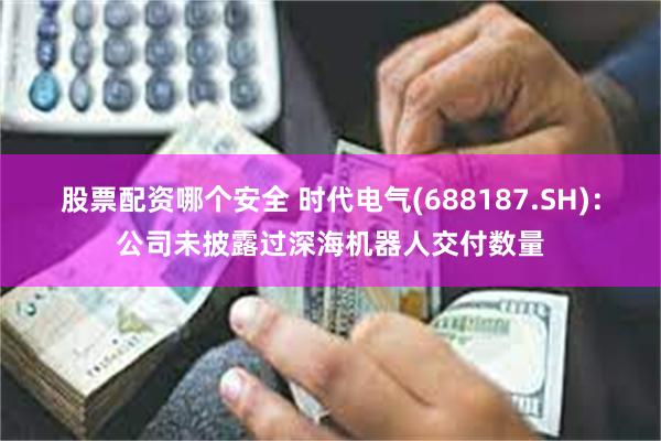 股票配资哪个安全 时代电气(688187.SH)：公司未披露过深海机器人交付数量