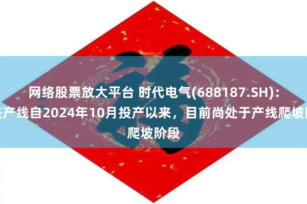 网络股票放大平台 时代电气(688187.SH)：宜兴产线自2024年10月投产以来，目前尚处于产线爬坡阶段
