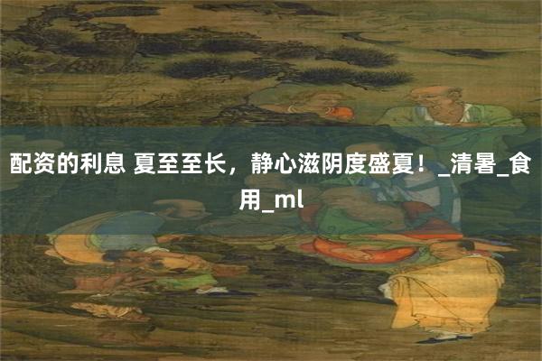 配资的利息 夏至至长，静心滋阴度盛夏！_清暑_食用_ml