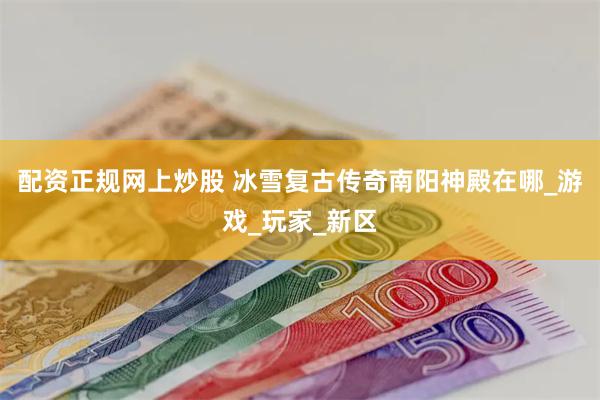 配资正规网上炒股 冰雪复古传奇南阳神殿在哪_游戏_玩家_新区