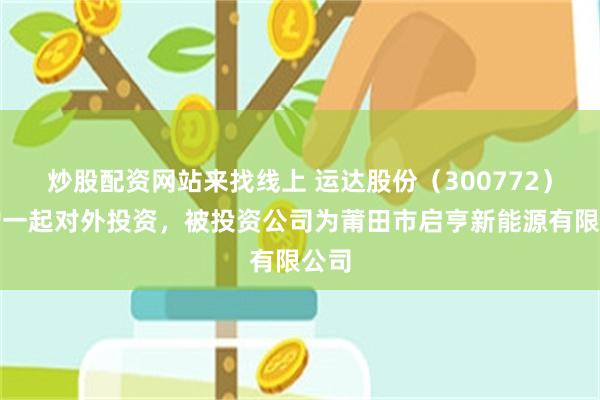 炒股配资网站来找线上 运达股份（300772）新增一起对外投资，被投资公司为莆田市启亨新能源有限公司