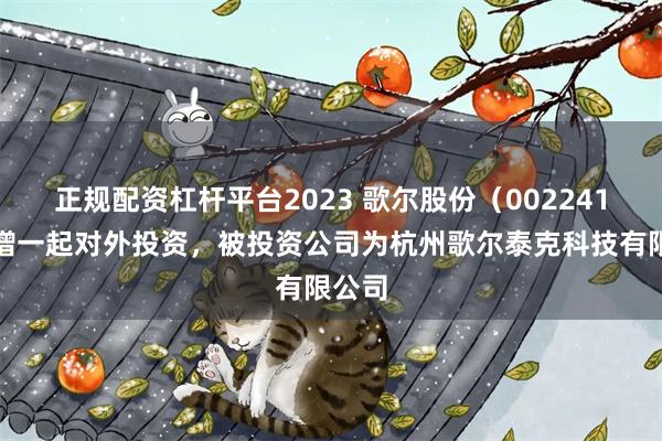 正规配资杠杆平台2023 歌尔股份（002241）新增一起对外投资，被投资公司为杭州歌尔泰克科技有限公司