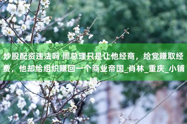 炒股配资违法吗 周总理只是让他经商，给党赚取经费，他却给组织赚回一个商业帝国_肖林_重庆_小铺