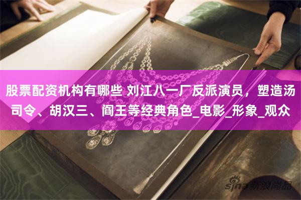 股票配资机构有哪些 刘江八一厂反派演员，塑造汤司令、胡汉三、阎王等经典角色_电影_形象_观众